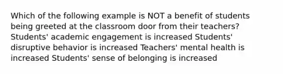 Which of the following example is NOT a benefit of students being greeted at the classroom door from their teachers? Students' academic engagement is increased Students' disruptive behavior is increased Teachers' mental health is increased Students' sense of belonging is increased