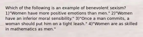 Which of the following is an example of benevolent sexism? 1)"Women have more positive emotions than men." 2)"Women have an inferior moral sensibility." 3)"Once a man commits, a woman should put him on a tight leash." 4)"Women are as skilled in mathematics as men."