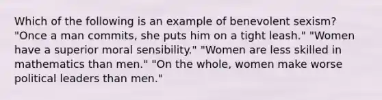 Which of the following is an example of benevolent sexism? "Once a man commits, she puts him on a tight leash." "Women have a superior moral sensibility." "Women are less skilled in mathematics than men." "On the whole, women make worse political leaders than men."