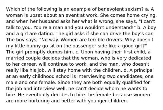 Which of the following is an example of benevolent sexism? a. A woman is upset about an event at work. She comes home crying, and when her husband asks her what is wrong, she says, "I can't talk to you. You're a man and you wouldn't understand!" b. A boy and a girl are dating. The girl asks if she can drive the boy's car. The boy says, "No way. Women are terrible drivers. Why doesn't my little bunny go sit on the passenger side like a good girl?" The girl promptly dumps him. c. Upon having their first child, a married couple decides that the woman, who is very dedicated to her career, will continue to work, and the man, who doesn't really like his job, will stay home with the children. d. A principal at an early childhood school is interviewing two candidates, one male and one female. Since they are both equally qualified for the job and interview well, he can't decide whom he wants to hire. He eventually decides to hire the female because women are more nurturing and better with younger children.