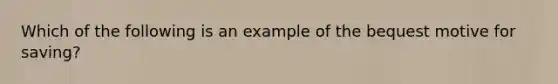 Which of the following is an example of the bequest motive for saving?