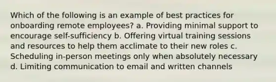 Which of the following is an example of best practices for onboarding remote employees? a. Providing minimal support to encourage self-sufficiency b. Offering virtual training sessions and resources to help them acclimate to their new roles c. Scheduling in-person meetings only when absolutely necessary d. Limiting communication to email and written channels