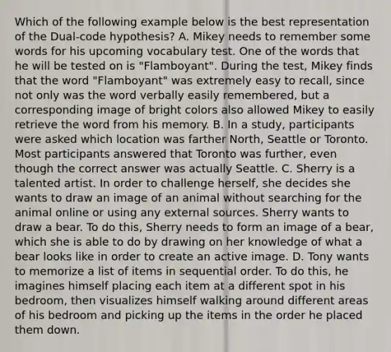 Which of the following example below is the best representation of the Dual-code hypothesis? A. Mikey needs to remember some words for his upcoming vocabulary test. One of the words that he will be tested on is "Flamboyant". During the test, Mikey finds that the word "Flamboyant" was extremely easy to recall, since not only was the word verbally easily remembered, but a corresponding image of bright colors also allowed Mikey to easily retrieve the word from his memory. B. In a study, participants were asked which location was farther North, Seattle or Toronto. Most participants answered that Toronto was further, even though the correct answer was actually Seattle. C. Sherry is a talented artist. In order to challenge herself, she decides she wants to draw an image of an animal without searching for the animal online or using any external sources. Sherry wants to draw a bear. To do this, Sherry needs to form an image of a bear, which she is able to do by drawing on her knowledge of what a bear looks like in order to create an active image. D. Tony wants to memorize a list of items in sequential order. To do this, he imagines himself placing each item at a different spot in his bedroom, then visualizes himself walking around different areas of his bedroom and picking up the items in the order he placed them down.