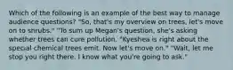 Which of the following is an example of the best way to manage audience questions? "So, that's my overview on trees, let's move on to shrubs." "To sum up Megan's question, she's asking whether trees can cure pollution. "Kyeshea is right about the special chemical trees emit. Now let's move on." "Wait, let me stop you right there. I know what you're going to ask."