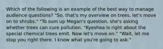 Which of the following is an example of the best way to manage audience questions? "So, that's my overview on trees, let's move on to shrubs." "To sum up Megan's question, she's asking whether trees can cure pollution. "Kyeshea is right about the special chemical trees emit. Now let's move on." "Wait, let me stop you right there. I know what you're going to ask."