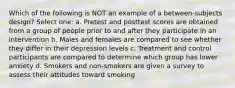 Which of the following is NOT an example of a between-subjects design? Select one: a. Pretest and posttest scores are obtained from a group of people prior to and after they participate in an intervention b. Males and females are compared to see whether they differ in their depression levels c. Treatment and control participants are compared to determine which group has lower anxiety d. Smokers and non-smokers are given a survey to assess their attitudes toward smoking