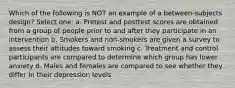 Which of the following is NOT an example of a between-subjects design? Select one: a. Pretest and posttest scores are obtained from a group of people prior to and after they participate in an intervention b. Smokers and non-smokers are given a survey to assess their attitudes toward smoking c. Treatment and control participants are compared to determine which group has lower anxiety d. Males and females are compared to see whether they differ in their depression levels