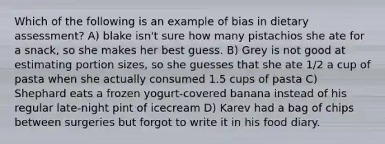 Which of the following is an example of bias in dietary assessment? A) blake isn't sure how many pistachios she ate for a snack, so she makes her best guess. B) Grey is not good at estimating portion sizes, so she guesses that she ate 1/2 a cup of pasta when she actually consumed 1.5 cups of pasta C) Shephard eats a frozen yogurt-covered banana instead of his regular late-night pint of icecream D) Karev had a bag of chips between surgeries but forgot to write it in his food diary.