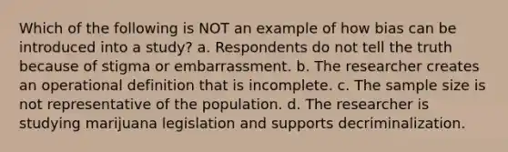 Which of the following is NOT an example of how bias can be introduced into a study? a. Respondents do not tell the truth because of stigma or embarrassment. b. The researcher creates an operational definition that is incomplete. c. The sample size is not representative of the population. d. The researcher is studying marijuana legislation and supports decriminalization.