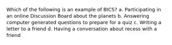 Which of the following is an example of BICS? a. Participating in an online Discussion Board about the planets b. Answering computer generated questions to prepare for a quiz c. Writing a letter to a friend d. Having a conversation about recess with a friend