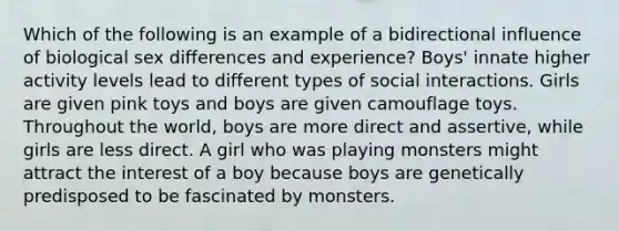 Which of the following is an example of a bidirectional influence of biological sex differences and experience? Boys' innate higher activity levels lead to different types of social interactions. Girls are given pink toys and boys are given camouflage toys. Throughout the world, boys are more direct and assertive, while girls are less direct. A girl who was playing monsters might attract the interest of a boy because boys are genetically predisposed to be fascinated by monsters.