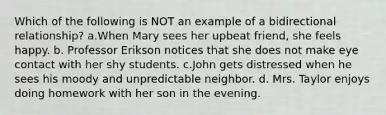 Which of the following is NOT an example of a bidirectional relationship? a.When Mary sees her upbeat friend, she feels happy. b. Professor Erikson notices that she does not make eye contact with her shy students. c.John gets distressed when he sees his moody and unpredictable neighbor. d. Mrs. Taylor enjoys doing homework with her son in the evening.