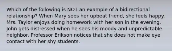 Which of the following is NOT an example of a bidirectional relationship? When Mary sees her upbeat friend, she feels happy. Mrs. Taylor enjoys doing homework with her son in the evening. John gets distressed when he sees his moody and unpredictable neighbor. Professor Erikson notices that she does not make eye contact with her shy students.