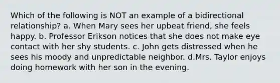 Which of the following is NOT an example of a bidirectional relationship? a. When Mary sees her upbeat friend, she feels happy. b. Professor Erikson notices that she does not make eye contact with her shy students. c. John gets distressed when he sees his moody and unpredictable neighbor. d.Mrs. Taylor enjoys doing homework with her son in the evening.