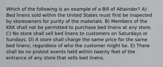 Which of the following is an example of a Bill of Attainder? A) Bed linens sold within the United States must first be inspected by storeowners for purity of the materials. B) Members of the KKK shall not be permitted to purchase bed linens at any store. C) No store shall sell bed linens to customers on Saturdays or Sundays. D) A store shall charge the same price for the same bed linens, regardless of who the customer might be. E) There shall be no protest events held within twenty feet of the entrance of any store that sells bed linens.