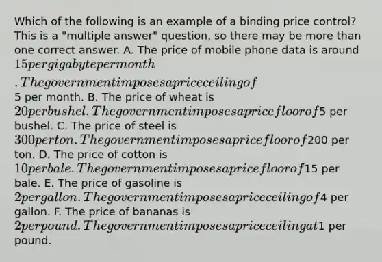 Which of the following is an example of a binding price control? This is a "multiple answer" question, so there may be more than one correct answer. A. The price of mobile phone data is around 15 per gigabyte per month. The government imposes a price ceiling of5 per month. B. The price of wheat is 20 per bushel. The government imposes a price floor of5 per bushel. C. The price of steel is 300 per ton. The government imposes a price floor of200 per ton. D. The price of cotton is 10 per bale. The government imposes a price floor of15 per bale. E. The price of gasoline is 2 per gallon. The government imposes a price ceiling of4 per gallon. F. The price of bananas is 2 per pound. The government imposes a price ceiling at1 per pound.