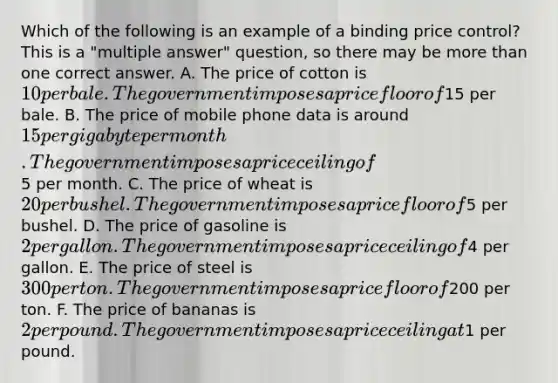 Which of the following is an example of a binding price control? This is a "multiple answer" question, so there may be more than one correct answer. A. The price of cotton is 10 per bale. The government imposes a price floor of15 per bale. B. The price of mobile phone data is around 15 per gigabyte per month. The government imposes a price ceiling of5 per month. C. The price of wheat is 20 per bushel. The government imposes a price floor of5 per bushel. D. The price of gasoline is 2 per gallon. The government imposes a price ceiling of4 per gallon. E. The price of steel is 300 per ton. The government imposes a price floor of200 per ton. F. The price of bananas is 2 per pound. The government imposes a price ceiling at1 per pound.