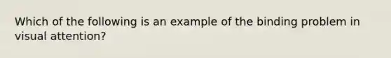 Which of the following is an example of the binding problem in visual attention?