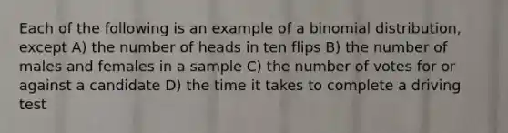 Each of the following is an example of a binomial distribution, except A) the number of heads in ten flips B) the number of males and females in a sample C) the number of votes for or against a candidate D) the time it takes to complete a driving test