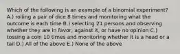 Which of the following is an example of a binomial experiment? A.) rolling a pair of dice 8 times and monitoring what the outcome is each time B.) selecting 21 persons and observing whether they are in favor, against it, or have no opinion C.) tossing a coin 10 times and monitoring whether it is a head or a tail D.) All of the above E.) None of the above