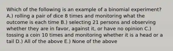 Which of the following is an example of a binomial experiment? A.) rolling a pair of dice 8 times and monitoring what the outcome is each time B.) selecting 21 persons and observing whether they are in favor, against it, or have no opinion C.) tossing a coin 10 times and monitoring whether it is a head or a tail D.) All of the above E.) None of the above