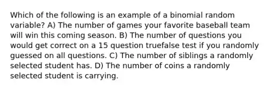 Which of the following is an example of a binomial random variable? A) The number of games your favorite baseball team will win this coming season. B) The number of questions you would get correct on a 15 question truefalse test if you randomly guessed on all questions. C) The number of siblings a randomly selected student has. D) The number of coins a randomly selected student is carrying.