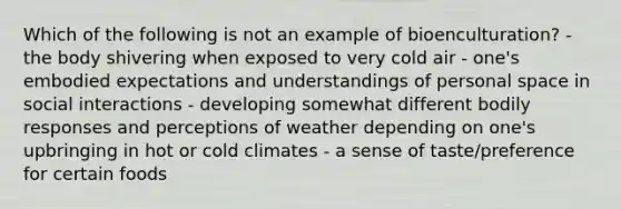 Which of the following is not an example of bioenculturation? - the body shivering when exposed to very cold air - one's embodied expectations and understandings of personal space in social interactions - developing somewhat different bodily responses and perceptions of weather depending on one's upbringing in hot or cold climates - a sense of taste/preference for certain foods