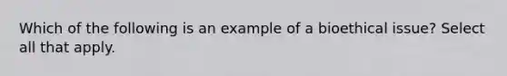 Which of the following is an example of a bioethical issue? Select all that apply.