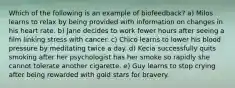 Which of the following is an example of biofeedback? a) Milos learns to relax by being provided with information on changes in his heart rate. b) Jane decides to work fewer hours after seeing a film linking stress with cancer. c) Chico learns to lower his blood pressure by meditating twice a day. d) Kecia successfully quits smoking after her psychologist has her smoke so rapidly she cannot tolerate another cigarette. e) Guy learns to stop crying after being rewarded with gold stars for bravery.