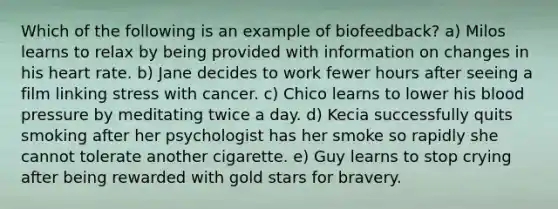 Which of the following is an example of biofeedback? a) Milos learns to relax by being provided with information on changes in his heart rate. b) Jane decides to work fewer hours after seeing a film linking stress with cancer. c) Chico learns to lower his blood pressure by meditating twice a day. d) Kecia successfully quits smoking after her psychologist has her smoke so rapidly she cannot tolerate another cigarette. e) Guy learns to stop crying after being rewarded with gold stars for bravery.