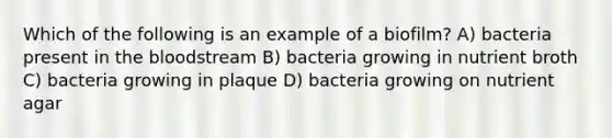 Which of the following is an example of a biofilm? A) bacteria present in the bloodstream B) bacteria growing in nutrient broth C) bacteria growing in plaque D) bacteria growing on nutrient agar