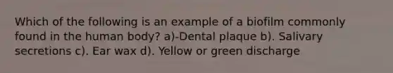 Which of the following is an example of a biofilm commonly found in the human body? a)-Dental plaque b). Salivary secretions c). Ear wax d). Yellow or green discharge