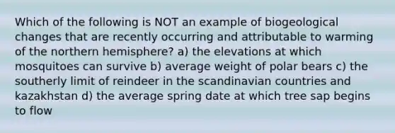 Which of the following is NOT an example of biogeological changes that are recently occurring and attributable to warming of the northern hemisphere? a) the elevations at which mosquitoes can survive b) average weight of polar bears c) the southerly limit of reindeer in the scandinavian countries and kazakhstan d) the average spring date at which tree sap begins to flow