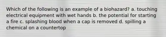 Which of the following is an example of a biohazard? a. touching electrical equipment with wet hands b. the potential for starting a fire c. splashing blood when a cap is removed d. spilling a chemical on a countertop