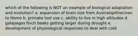 which of the following is NOT an example of biological adaptation and evolution? a. expansion of brain size from Australopithecines to Homo b. primate tool use c. ability to live in high altitudes d. galapagos finch beaks getting larger during drought e. development of physiological responses to deal with cold