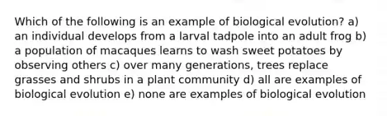 Which of the following is an example of biological evolution? a) an individual develops from a larval tadpole into an adult frog b) a population of macaques learns to wash sweet potatoes by observing others c) over many generations, trees replace grasses and shrubs in a plant community d) all are examples of biological evolution e) none are examples of biological evolution