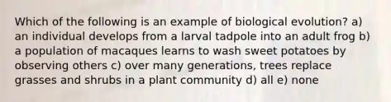 Which of the following is an example of biological evolution? a) an individual develops from a larval tadpole into an adult frog b) a population of macaques learns to wash sweet potatoes by observing others c) over many generations, trees replace grasses and shrubs in a plant community d) all e) none