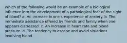 Which of the following would be an example of a biological influence into the development of a pathological fear of the sight of blood? a. An increase in one's experience of anxiety. b. The immediate assistance offered by friends and family when one appears distressed. c. An increase in heart rate and blood pressure. d. The tendency to escape and avoid situations involving blood.