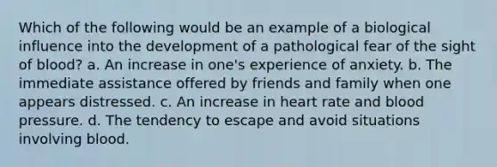 Which of the following would be an example of a biological influence into the development of a pathological fear of the sight of blood? a. An increase in one's experience of anxiety. b. The immediate assistance offered by friends and family when one appears distressed. c. An increase in heart rate and blood pressure. d. The tendency to escape and avoid situations involving blood.