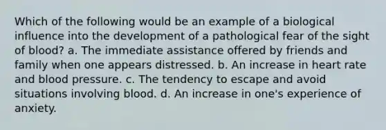 Which of the following would be an example of a biological influence into the development of a pathological fear of the sight of blood? a. The immediate assistance offered by friends and family when one appears distressed. b. An increase in heart rate and blood pressure. c. The tendency to escape and avoid situations involving blood. d. An increase in one's experience of anxiety.