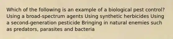 Which of the following is an example of a biological pest control? Using a broad-spectrum agents Using synthetic herbicides Using a second-generation pesticide Bringing in natural enemies such as predators, parasites and bacteria