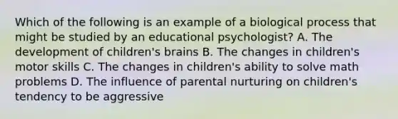 Which of the following is an example of a biological process that might be studied by an educational psychologist? A. The development of children's brains B. The changes in children's motor skills C. The changes in children's ability to solve math problems D. The influence of parental nurturing on children's tendency to be aggressive