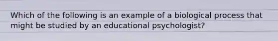 Which of the following is an example of a biological process that might be studied by an educational psychologist?