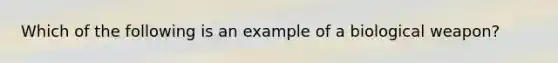 Which of the following is an example of a biological weapon?