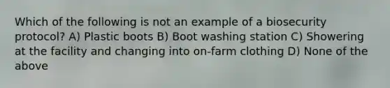 Which of the following is not an example of a biosecurity protocol? A) Plastic boots B) Boot washing station C) Showering at the facility and changing into on-farm clothing D) None of the above