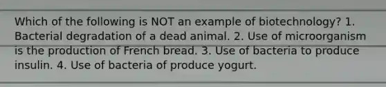 Which of the following is NOT an example of biotechnology? 1. Bacterial degradation of a dead animal. 2. Use of microorganism is the production of French bread. 3. Use of bacteria to produce insulin. 4. Use of bacteria of produce yogurt.