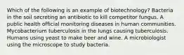 Which of the following is an example of biotechnology? Bacteria in the soil secreting an antibiotic to kill competitor fungus. A public health official monitoring diseases in human communities. Mycobacterium tuberculosis in the lungs causing tuberculosis. Humans using yeast to make beer and wine. A microbiologist using the microscope to study bacteria.