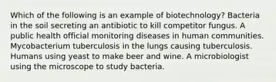 Which of the following is an example of biotechnology? Bacteria in the soil secreting an antibiotic to kill competitor fungus. A public health official monitoring diseases in human communities. Mycobacterium tuberculosis in the lungs causing tuberculosis. Humans using yeast to make beer and wine. A microbiologist using the microscope to study bacteria.