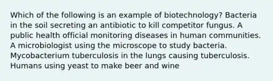 Which of the following is an example of biotechnology? Bacteria in the soil secreting an antibiotic to kill competitor fungus. A public health official monitoring diseases in human communities. A microbiologist using the microscope to study bacteria. Mycobacterium tuberculosis in the lungs causing tuberculosis. Humans using yeast to make beer and wine