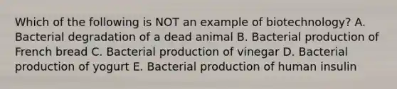 Which of the following is NOT an example of biotechnology? A. Bacterial degradation of a dead animal B. Bacterial production of French bread C. Bacterial production of vinegar D. Bacterial production of yogurt E. Bacterial production of human insulin